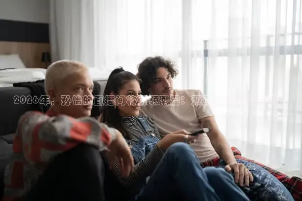 2026年，孙怡的直播间将引领潮流：预见未来趋势与挑战